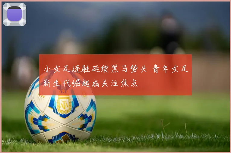 小女足连胜延续黑马势头 青年女足新生代崛起成关注焦点
