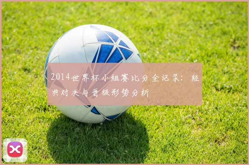 2014世界杯小组赛比分全记录：经典对决与晋级形势分析
