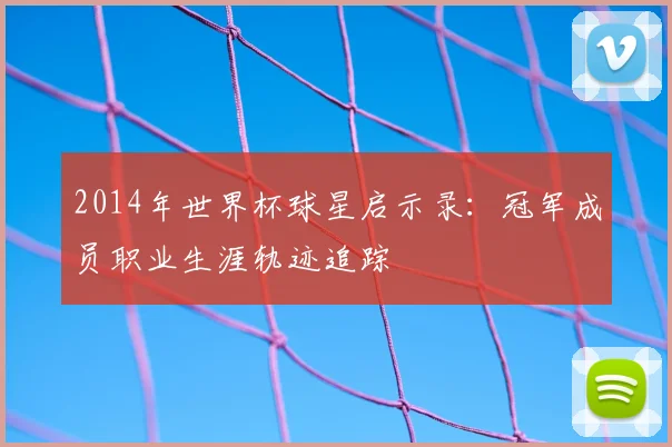 2014年世界杯球星启示录：冠军成员职业生涯轨迹追踪