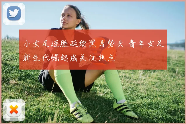 小女足连胜延续黑马势头 青年女足新生代崛起成关注焦点