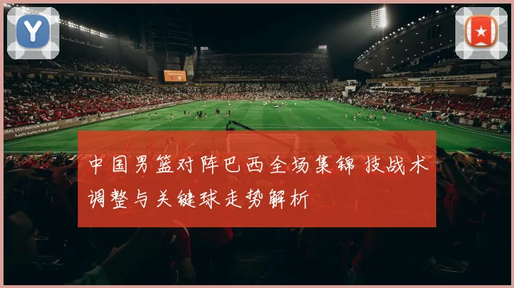 中国男篮对阵巴西全场集锦 技战术调整与关键球走势解析