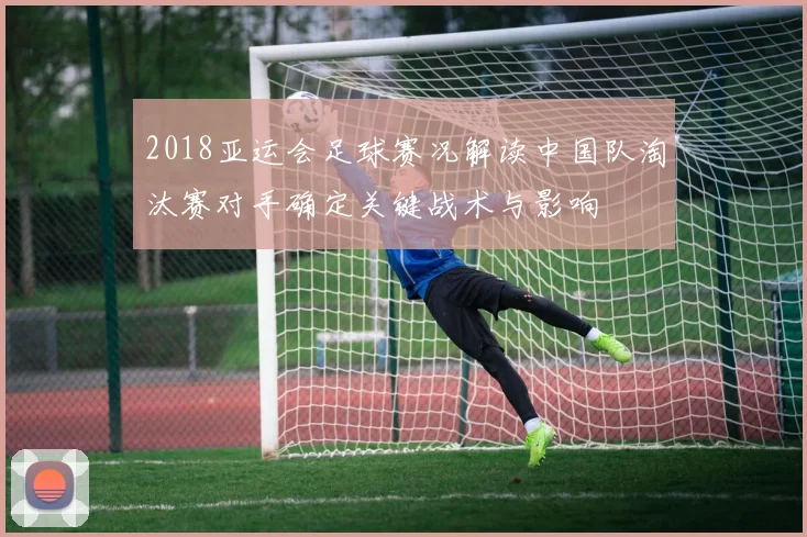 2018亚运会足球赛况解读中国队淘汰赛对手确定关键战术与影响
